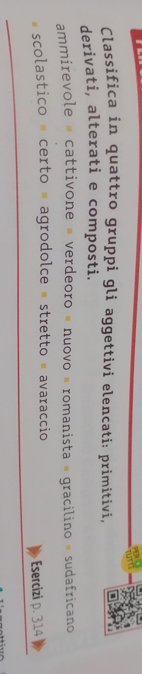 PER 
rUTT 
Classifica in quattro gruppi gli aggettivi elencati: primitivi, 
derivati, alterati e composti. 
ammirevole = cattivone = verdeoro = nuovo « romanista # gracilino = sudafricano 
scolastico = certo = agrodolce - stretto = avaraccio 
Esercizi 314