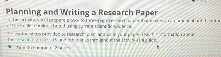 Planning and Writing a Research Paper 
In this activity, you’ll prepare a two- to three-page research paper that makes an argument about the futur 
of the English bulldog breed using current scientific evidence. 
Follow the steps provided to research, plan, and write your paper. Use this information about 
the research process € and other links throughout the activity as a guide. 
Time to complete: 2 hours