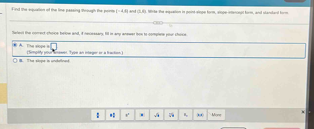 Find the equation of the line passing through the points (-4,6) and (1,6). Write the equation in point-slope form, slope-intercept form, and standard form.
Select the correct choice below and, if necessary, fill in any answer box to complete your choice.
A. The slope is
(Simplify your unswer. Type an integer or a fraction.)
B. The slope is undefined.
 □ /□   □  □ /□   □° □ sqrt(□ ) sqrt[□](□ ).. (1,1) More