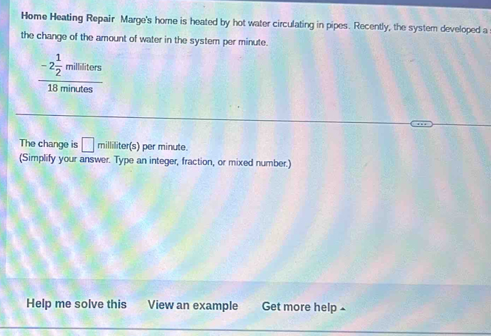 Home Heating Repair Marge's home is heated by hot water circulating in pipes. Recently, the system developed a 
the change of the amount of water in the system per minute.
frac -2 1/2 militers18minutes
The change is □ milliliter(s) per minute. 
(Simplify your answer. Type an integer, fraction, or mixed number.) 
Help me solve this View an example Get more help
