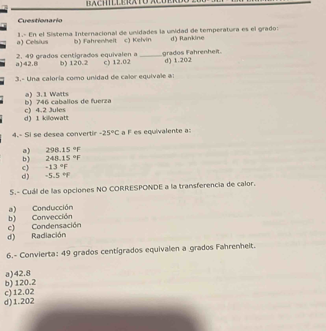 Cuestionario
1.- En el Sistema Internacional de unidades la unidad de temperatura es el grado:
a) Celsius b) Fahrenheit c) Kelvin d) Rankine
2. 49 grados centígrados equivalen a _grados Fahrenheit.
a) 42.8 b) 120.2 c) 12.02 d) 1.202
3.- Una caloría como unidad de calor equivale a:
a) 3.1 Watts
b) 746 caballos de fuerza
c) 4.2 Jules
d) 1 kilowatt
4.- Si se desea convertir -25°C a F es equivalente a:
a) 298.15°F
b) 248.15°F
c) -13°F
d) -5.5°F
5.- Cuál de las opciones NO CORRESPONDE a la transferencia de calor.
a) Conducción
b) Convección
c) Condensación
d) Radiación
6.- Convierta: 49 grados centígrados equivalen a grados Fahrenheit.
a) 42.8
b) 120.2
c) 12.02
d) 1.202