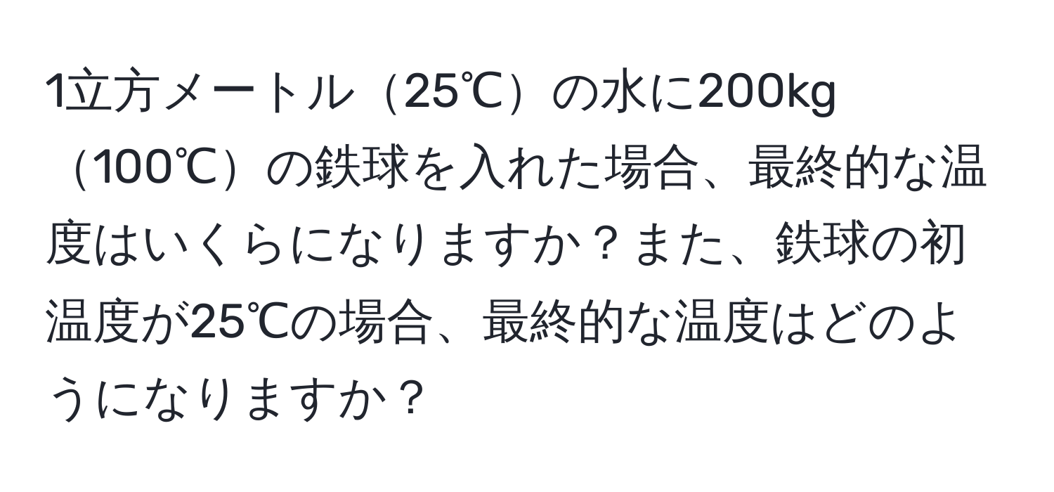 1立方メートル25℃の水に200kg100℃の鉄球を入れた場合、最終的な温度はいくらになりますか？また、鉄球の初温度が25℃の場合、最終的な温度はどのようになりますか？