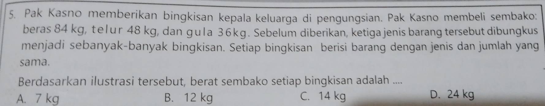 Pak Kasno memberikan bingkisan kepala keluarga di pengungsian. Pak Kasno membeli sembako:
beras 84 kg, telur 48 kg, dan gula 3 6 kg. Sebelum diberikan, ketiga jenis barang tersebut dibungkus
menjadi sebanyak-banyak bingkisan. Setiap bingkisan berisi barang dengan jenis dan jumlah yang
sama.
Berdasarkan ilustrasi tersebut, berat sembako setiap bingkisan adalah ....
A. 7 kg B. 12 kg C. 14 kg D. 24 kg