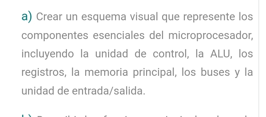 Crear un esquema visual que represente los 
componentes esenciales del microprocesador, 
incluyendo la unidad de control, la ALU, los 
registros, la memoria principal, los buses y la 
unidad de entrada/salida.