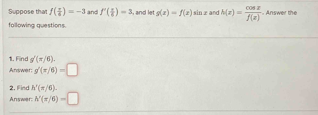 Suppose that f( π /6 )=-3 and f'( π /6 )=3 , and let g(x)=f(x)sin x and h(x)= cos x/f(x) . Answer the 
following questions. 
1. Find g'(π /6). 
Answer: g'(π /6)=□
2. Find h'(π /6). 
Answer: h'(π /6)=□