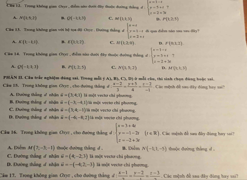 Cầu 12. Trong không gian Oxyz , điểm nào đưới đây thuộc đường thắng d:beginarrayl x=1-t y=5+t z=2+3tendarray.
A. N(1:5:2) B. Q(-kk3) C. M(1;1;3) D. P(k2:5)
Câu 13. Trong không gian với bệ tọa độ Oxyz . Dường thắng đ beginarrayl x=t y=1-t z=2+tendarray. di qua điểm náo sau sau dây?
A. K(1;-1;1). B. E(1;1;2). C. H(1;2;0). D. F(0,1,2).
Câu 14. Trong không gian Oxz , điểm nào dưới đây thuộc đường thắng d:beginarrayl x=1-t y=5+t z=2+3tendarray.
A. Q(-1;1;3) B. P(1;2;5) C. N(1;5;2) D. M(1;1;3)
PHÀN II. Câu trắc nghiệm đúng sai. Trong mỗi ý A), B), C), D) ở mỗi câu, thí sinh chọn đúng hoặc sai.
Câu 15. Trong không gian Oxyz , cho đường thắng d: (x-2)/3 = (y+5)/4 = (z-2)/-1  Các mệnh đề sau đãy đùng hay sai?
A. Đường thẳng ơ nhận overline u=(3;4;1) là một vectơ chỉ phương.
B. Đường thẳng ư nhận vector u=(-3;-4;1) là một vectơ chỉ phương.
C. Đường thẳng đ nhận vector u=(3;4;-1) là một vectơ chi phương.
D. Đường thẳng ơ nhận vector u=(-6;-8;2) là một vectơ chỉ phương.
Câu 16. Trong không gian Oxyz , cho đường thắng d:beginarrayl x=3+4t y=-1-2t z=-2+3tendarray. (t∈ R). Các mệnh đề sau đây đùng hay sai?
A. Điểm M(7;-3;-1) thuộc đường thẳng d . B. Điểm N(-1;1;-5) thuộc đường thằng d .
C. Đường thẳng ơ nhận vector u=(4;-2;3) là một vectơ chi phương.
D. Đường thắng đ nhận vector u=-(-4;2;-3) là một vectơ chỉ phương.
Cầu 17. Trong không gian Oxyz , cho dường thẳng đ :  (x-1)/2 = (y-2)/1 = (z-3)/2  Các mệnh đề sau đây đùng hay sai?