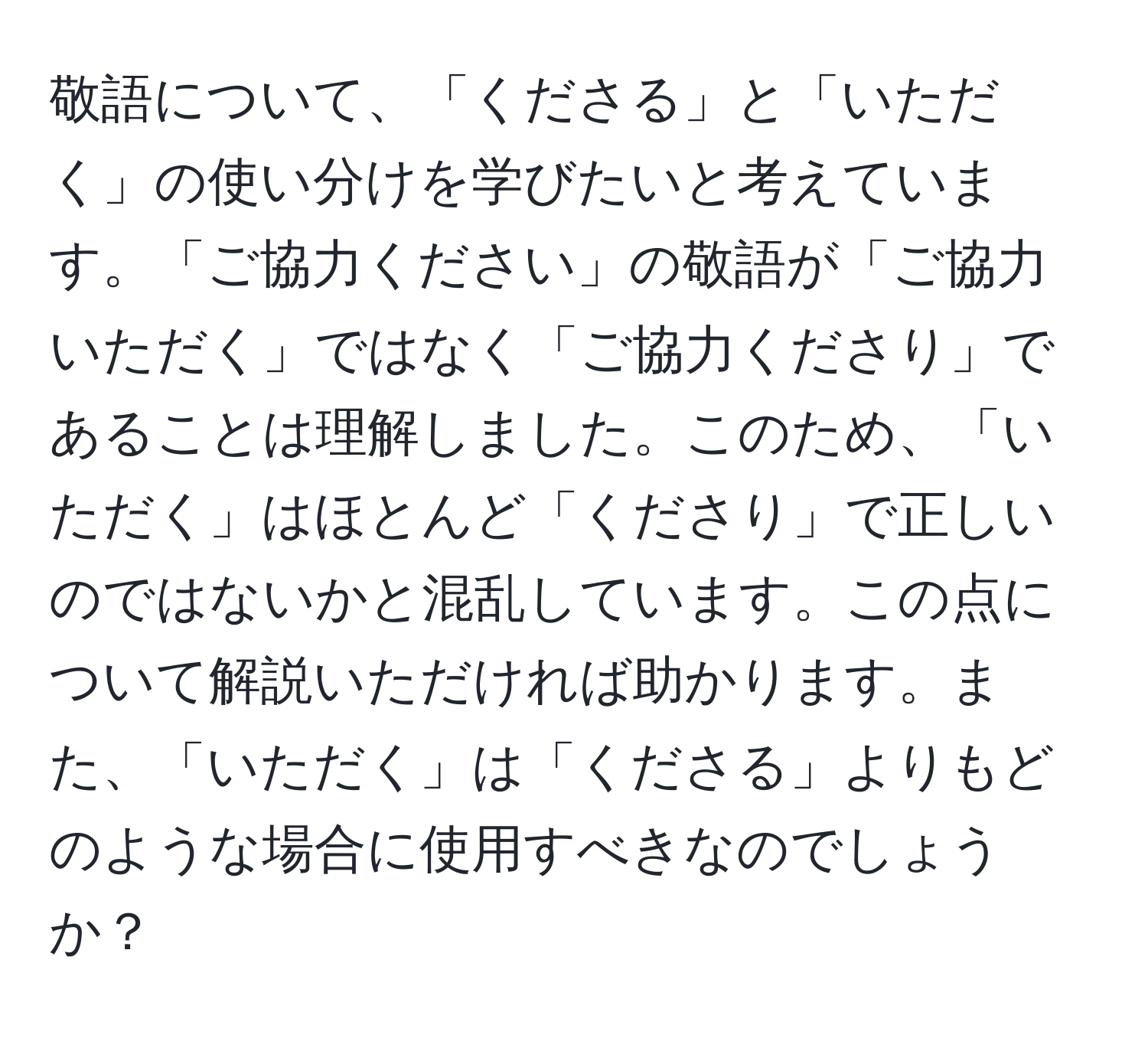 敬語について、「くださる」と「いただく」の使い分けを学びたいと考えています。「ご協力ください」の敬語が「ご協力いただく」ではなく「ご協力くださり」であることは理解しました。このため、「いただく」はほとんど「くださり」で正しいのではないかと混乱しています。この点について解説いただければ助かります。また、「いただく」は「くださる」よりもどのような場合に使用すべきなのでしょうか？