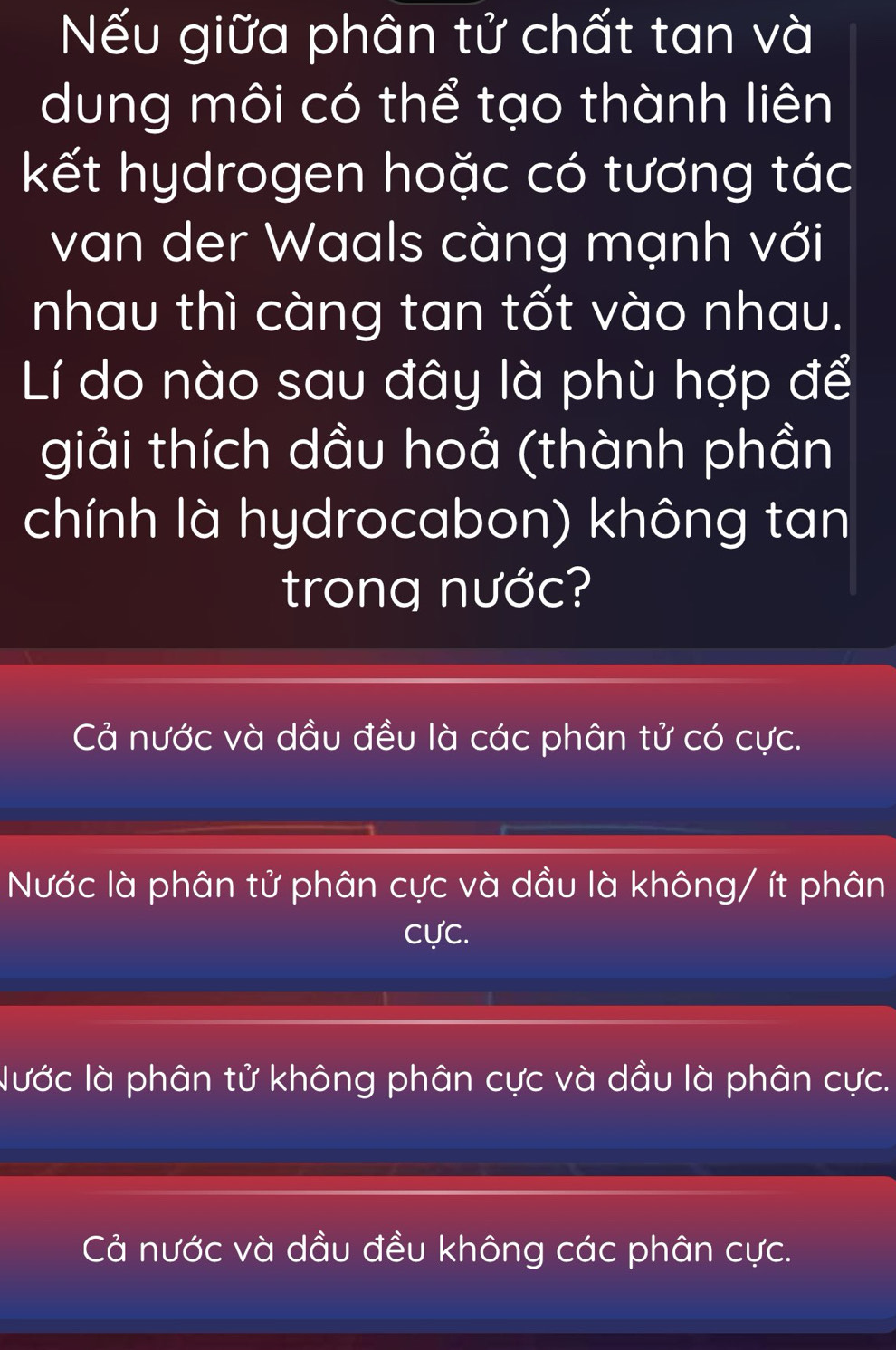 Nếu giữa phân tử chất tan và
dung môi có thể tạo thành liên
kết hydrogen hoặc có tương tác
van der Waals càng mạnh với
nhau thì càng tan tốt vào nhau.
Lí do nào sau đây là phù hợp để
giải thích dầu hoả (thành phần
chính là hydrocabon) không tan
trong nước?
Cả nước và dầu đều là các phân tử có cực.
Nước là phân tử phân cực và dầu là không/ ít phân
cực.
Nước là phân tử không phân cực và dầu là phân cực.
Cả nước và dầu đều không các phân cực.