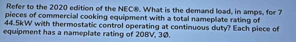 Refer to the 2020 edition of the NEC®. What is the demand load, in amps, for 7
pieces of commercial cooking equipment with a total nameplate rating of
44.5kW with thermostatic control operating at continuous duty? Each piece of 
equipment has a nameplate rating of 208V, 3Ø.