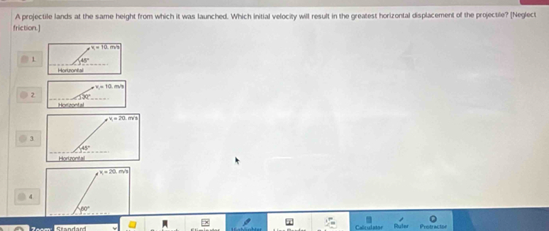 A projectile lands at the same height from which it was launched. Which initial velocity will result in the greatest horizontal displacement of the projectile? [Neglect
friction.]
v_1=10.m/s
1 45°
Horizontal
v_1=10.m/s
2 130° _
Horizontal
v_1=20.m/s
3
45°
Horizontal
v_1=20.m/s
4
60°
Standard Calculator Ruler Protractor