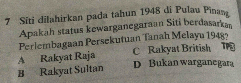 Siti dilahirkan pada tahun 1948 di Pulau Pinang.
Apakah status kewarganegaraan Siti berdasarkan
Perlembagaan Persekutuan Tanah Melayu 1948?
C Rakyat British TP
A Rakyat Raja
B Rakyat Sultan D Bukan warganegara