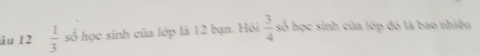 âu 12  1/3 sb học sinh của lớp là 12 bạn. Hỏi  3/4  số học sinh của lớp đó là bao nhiều