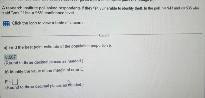 A research institute poll asked respondents if they felt vulnerable to identity theft. In the poll, n=943 and x=535 who 
said "yes." Use a 95% confidence level. 
Click the icon to view a table of z scores. 
a) Find the best point estimate of the population proportion p.
0.567
(Round to three decimal places as needed.) 
b) Identify the value of the margin of error E.
E=□
(Round to three decimal places as needed.)