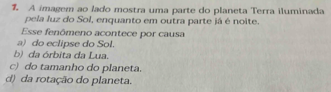 A imagem ao lado mostra uma parte do planeta Terra iluminada
pela luz do Sol, enquanto em outra parte já é noite.
Esse fenômeno acontece por causa
a) do eclipse do Sol.
b) da órbita da Lua.
c) do tamanho do planeta.
d) da rotação do planeta.