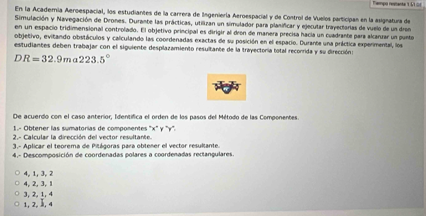 Tiempo restante 1:51:0|
En la Academia Aeroespacial, los estudiantes de la carrera de Ingeniería Aeroespacial y de Control de Vuelos participan en la asignatura de
Simulación y Navegación de Drones. Durante las prácticas, utilizan un simulador para planificar y ejecutar trayectorias de vuelo de un dron
en un espacio tridimensional controlado. El objetivo principal es dirigir al dron de manera precisa hacia un cuadrante para alcanzar un punto
objetivo, evitando obstáculos y calculando las coordenadas exactas de su posición en el espacio. Durante una práctica experimental, los
estudiantes deben trabajar con el siguiente desplazamiento resultante de la trayectoria total recorrida y su dirección:
DR=32.9ma223.5°
De acuerdo con el caso anterior, Identifica el orden de los pasos del Método de las Componentes.
1.- Obtener las sumatorias de componentes “ x ” y “ y ”.
2.- Calcular la dirección del vector resultante.
3.- Aplicar el teorema de Pitágoras para obtener el vector resultante.
4.- Descomposición de coordenadas polares a coordenadas rectangulares.
4, 1, 3, 2
4, 2, 3, 1
3, 2, 1, 4
1, 2, , 4