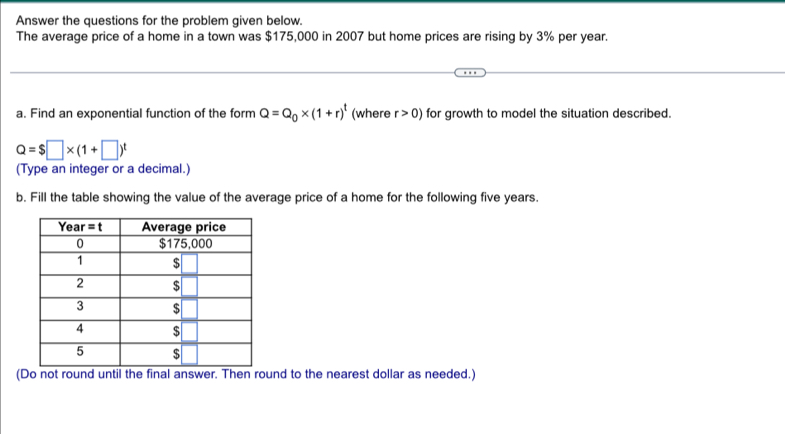 Answer the questions for the problem given below.
The average price of a home in a town was $175,000 in 2007 but home prices are rising by 3% per year.
a. Find an exponential function of the form Q=Q_0* (1+r)^t (where r>0) for growth to model the situation described.
Q=$□ * (1+□ )^t
(Type an integer or a decimal.)
b. Fill the table showing the value of the average price of a home for the following five years.
(Do not round until the final answer. Then round to the nearest dollar as needed.)