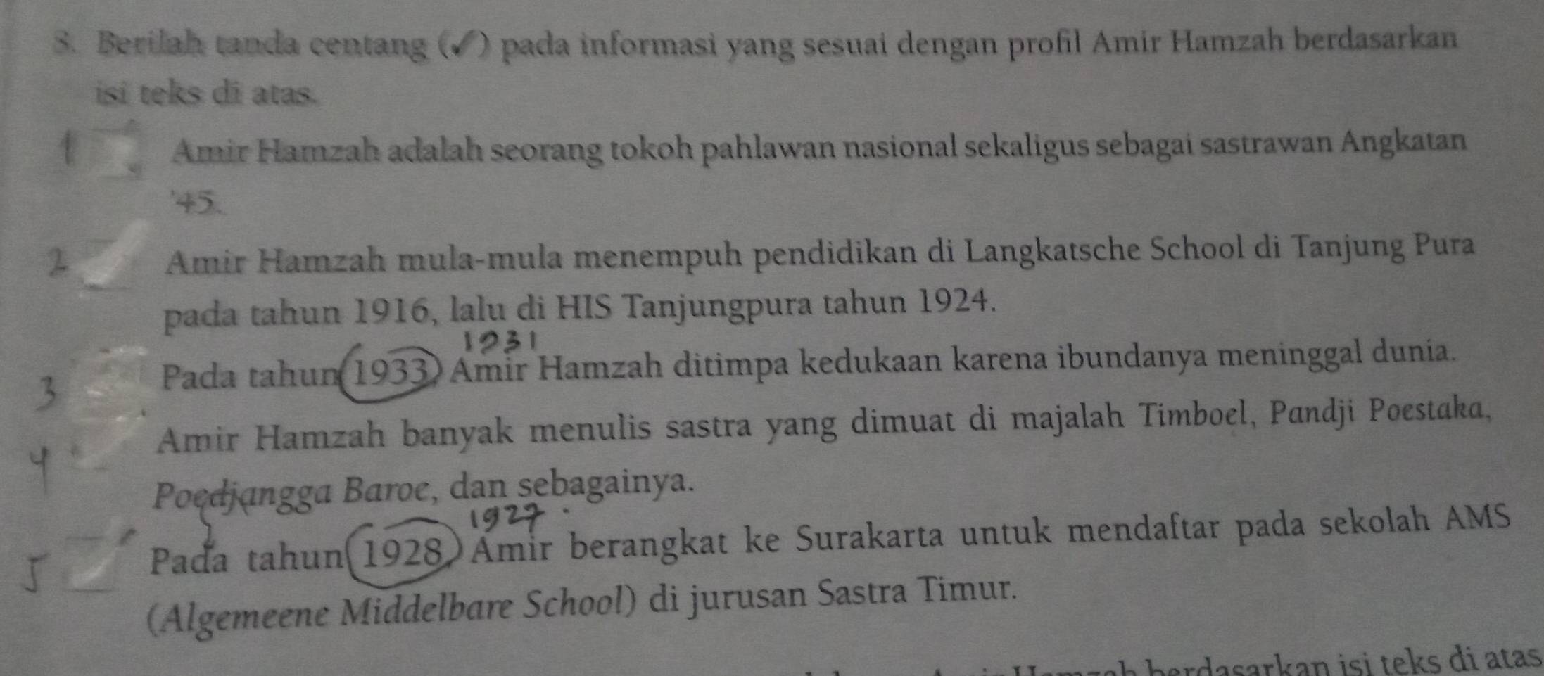 Berilah tanda centang (✔) pada informasi yang sesuai dengan profil Amir Hamzah berdasarkan 
isi teks di atas. 
Amir Hamzah adalah seorang tokoh pahlawan nasional sekaligus sebagai sastrawan Angkatan 
' 45. 
Amir Hamzah mula-mula menempuh pendidikan di Langkatsche School di Tanjung Pura 
pada tahun 1916, lalu di HIS Tanjungpura tahun 1924. 
Pada tahun 1933) Amir Hamzah ditimpa kedukaan karena ibundanya meninggal dunia. 
Amir Hamzah banyak menulis sastra yang dimuat di majalah Timboel, Pandji Poestaka, 
Poedjangga Baroe, dan sebagainya. 
Padďa tahun(1928)Ämir berangkat ke Surakarta untuk mendaftar pada sekolah AMS 
(Algemeene Middelbare School) di jurusan Sastra Timur. 
ardasarkan isi teks di atas