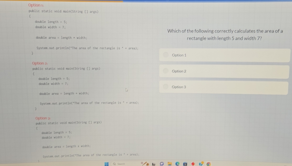 Option 1:
public static void main(String [] args)

double length =5
double width =7; 
Which of the following correctly calculates the area of a
double area = length * width; rectangle with length 5 and width 7?
System.out.println("The area of the rectangle is " + area);
Option 1
Option 2:
public static void main(String [] args) Option 2
double length = 5:
double width = 7 ;
Option 3
double area = length + width;
System.out.println("The area of the rectangle 1s°+area) : 
y
Option 3:
public static void main(String [] args)

double length = 5; 
double width =7; 
double area = length x width;
System,out.println("The area of the rectangle 15°+area. ) ;
◎ Search