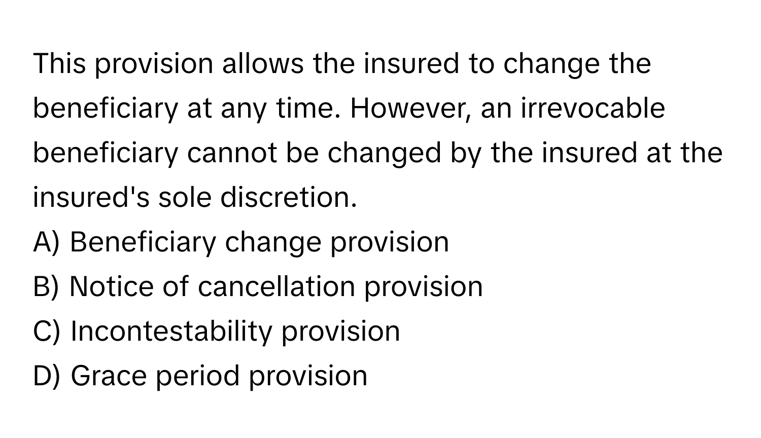 This provision allows the insured to change the beneficiary at any time. However, an irrevocable beneficiary cannot be changed by the insured at the insured's sole discretion.

A) Beneficiary change provision
B) Notice of cancellation provision
C) Incontestability provision
D) Grace period provision