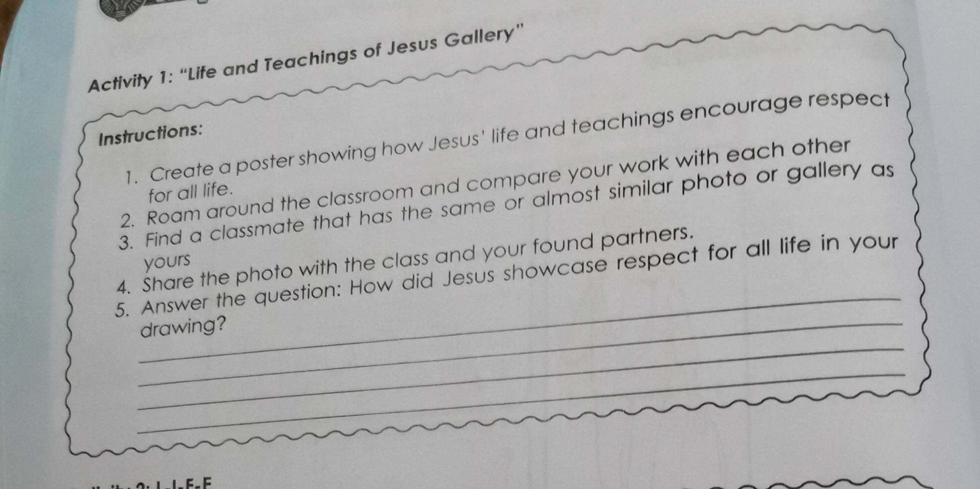 Activity 1: “Life and Teachings of Jesus Gallery” 
Instructions: 
1. Create a poster showing how Jesus' life and teachings encourage respect 
2. Roam around the classroom and compare your work with each other 
for all life. 
3. Find a classmate that has the same or almost similar photo or gallery as 
_ 
4. Share the photo with the class and your found partners. 
yours 
5. Answer the question: How did Jesus showcase respect for all life in your 
_ 
_drawing? 
_