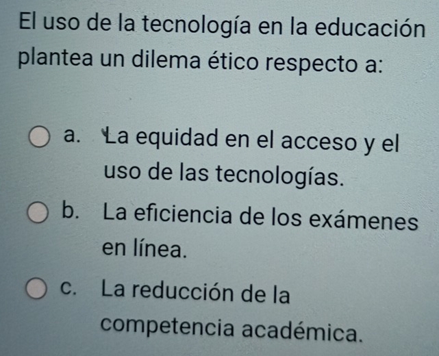 El uso de la tecnología en la educación
plantea un dilema ético respecto a:
a. La equidad en el acceso y el
uso de las tecnologías.
b. La eficiencia de los exámenes
en línea.
c. La reducción de la
competencia académica.