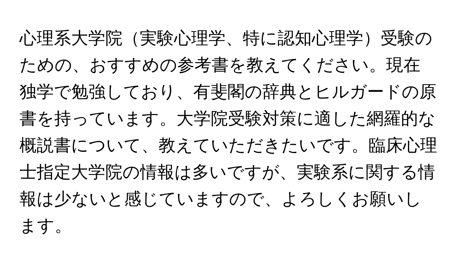 心理系大学院実験心理学、特に認知心理学受験のための、おすすめの参考書を教えてください。現在独学で勉強しており、有斐閣の辞典とヒルガードの原書を持っています。大学院受験対策に適した網羅的な概説書について、教えていただきたいです。臨床心理士指定大学院の情報は多いですが、実験系に関する情報は少ないと感じていますので、よろしくお願いします。