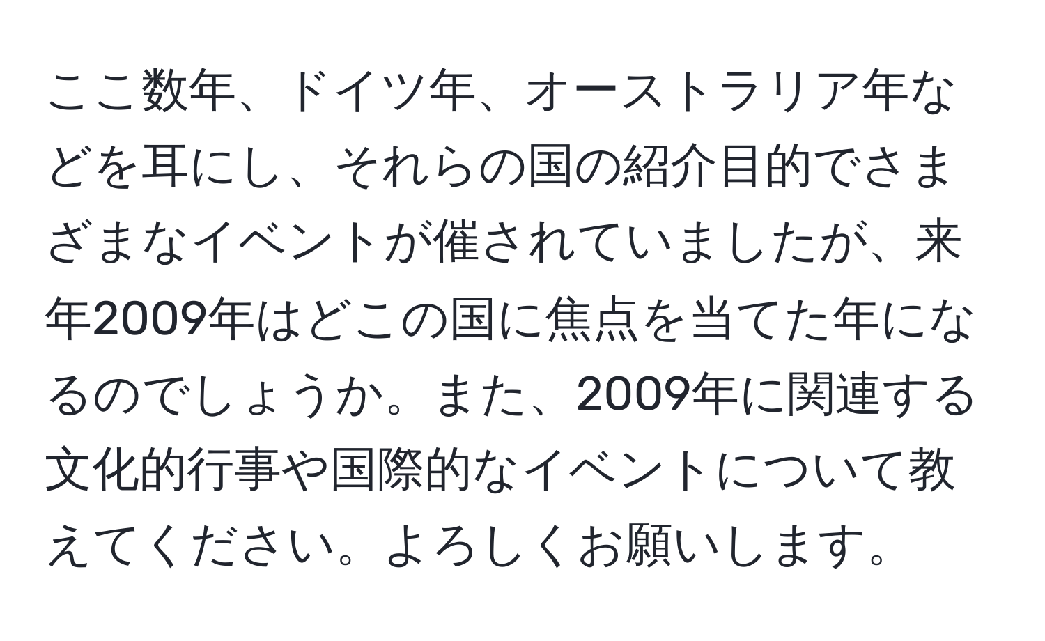 ここ数年、ドイツ年、オーストラリア年などを耳にし、それらの国の紹介目的でさまざまなイベントが催されていましたが、来年2009年はどこの国に焦点を当てた年になるのでしょうか。また、2009年に関連する文化的行事や国際的なイベントについて教えてください。よろしくお願いします。