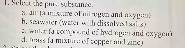 Select the pure substance.
a. air (a mixture of nitrogen and oxygen)
b. seawater (water with dissolved salts)
c. water (a compound of hydrogen and oxygen)
d. brass (a mixture of copper and zinc)