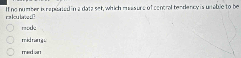 If no number is repeated in a data set, which measure of central tendency is unable to be
calculated?
mode
midrange
median