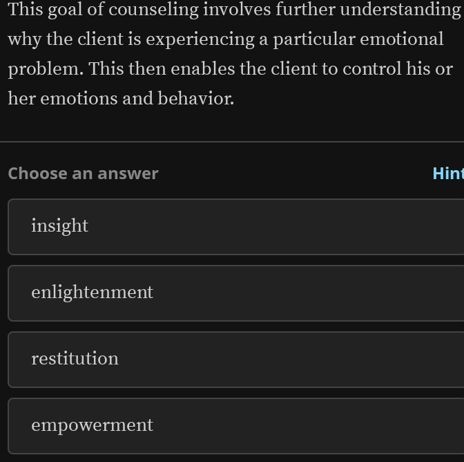 This goal of counseling involves further understanding
why the client is experiencing a particular emotional
problem. This then enables the client to control his or
her emotions and behavior.
Choose an answer Hint
insight
enlightenment
restitution
empowerment