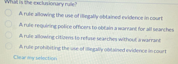 What is the exclusionary rule?
A rule allowing the use of illegally obtained evidence in court
A rule requiring police officers to obtain a warrant for all searches
A rule allowing citizens to refuse searches without a warrant
A rule prohibiting the use of illegally obtained evidence in court
Clear my selection