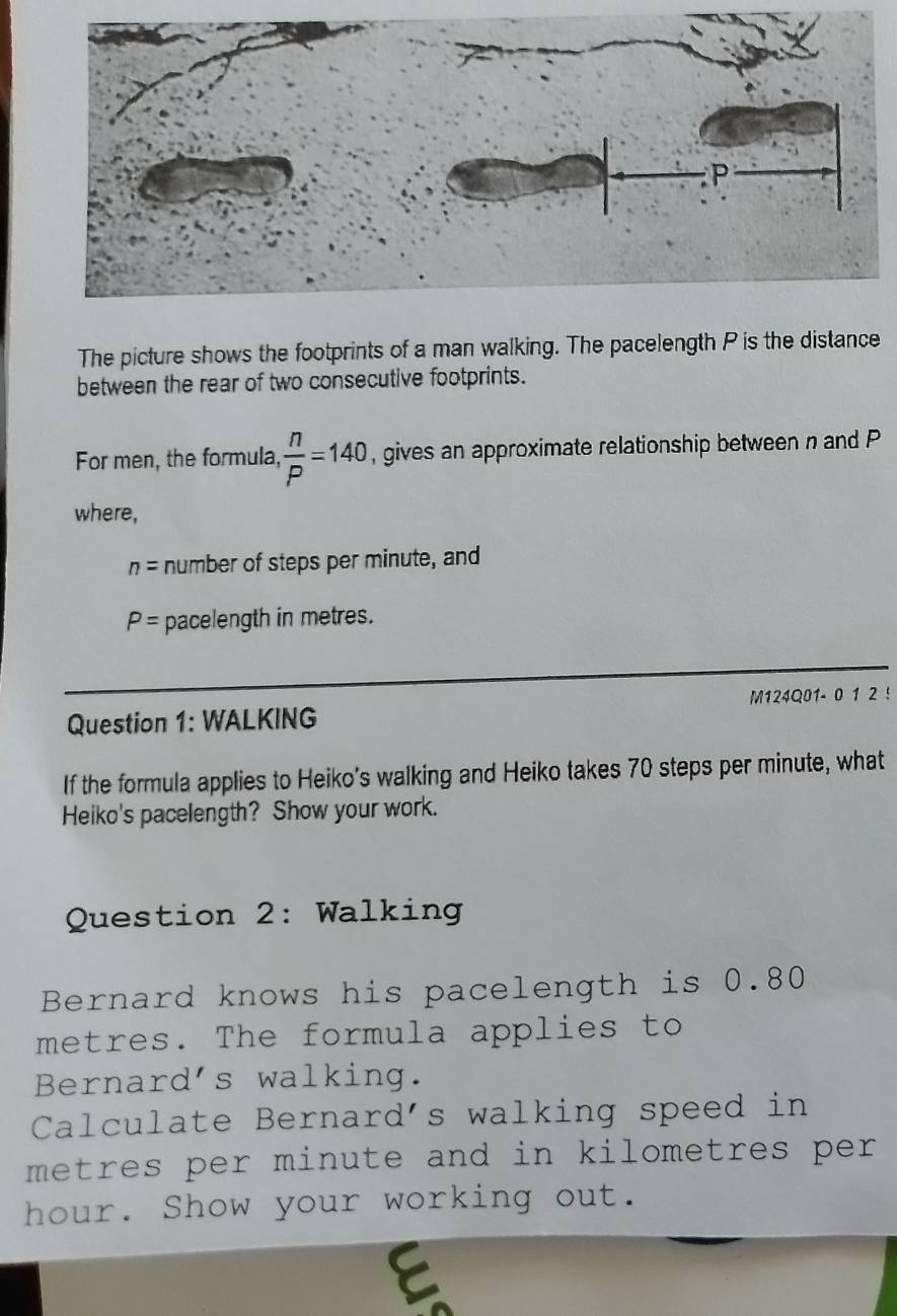 The picture shows the footprints of a man walking. The pacelength P is the distance 
between the rear of two consecutive footprints. 
For men, the formula,  n/P =140 , gives an approximate relationship between n and P
where,
n= number of steps per minute, and
P= pacelength in metres. 
Question 1: WALKING M124Q01- 0 1 2 ! 
If the formula applies to Heiko's walking and Heiko takes 70 steps per minute, what 
Heiko's pacelength? Show your work. 
Question 2: Walking 
Bernard knows his pacelength is 0.80
metres. The formula applies to 
Bernard's walking. 
Calculate Bernard's walking speed in
metres per minute and in kilometres per.
hour. Show your working out. 
E