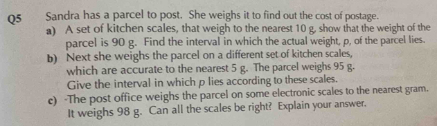 Sandra has a parcel to post. She weighs it to find out the cost of postage. 
a) A set of kitchen scales, that weigh to the nearest 10 g, show that the weight of the 
parcel is 90 g. Find the interval in which the actual weight, p, of the parcel lies. 
b) Next she weighs the parcel on a different set of kitchen scales, 
which are accurate to the nearest 5 g. The parcel weighs 95 g. 
Give the interval in which p lies according to these scales. 
c) -The post office weighs the parcel on some electronic scales to the nearest gram. 
It weighs 98 g. Can all the scales be right? Explain your answer.