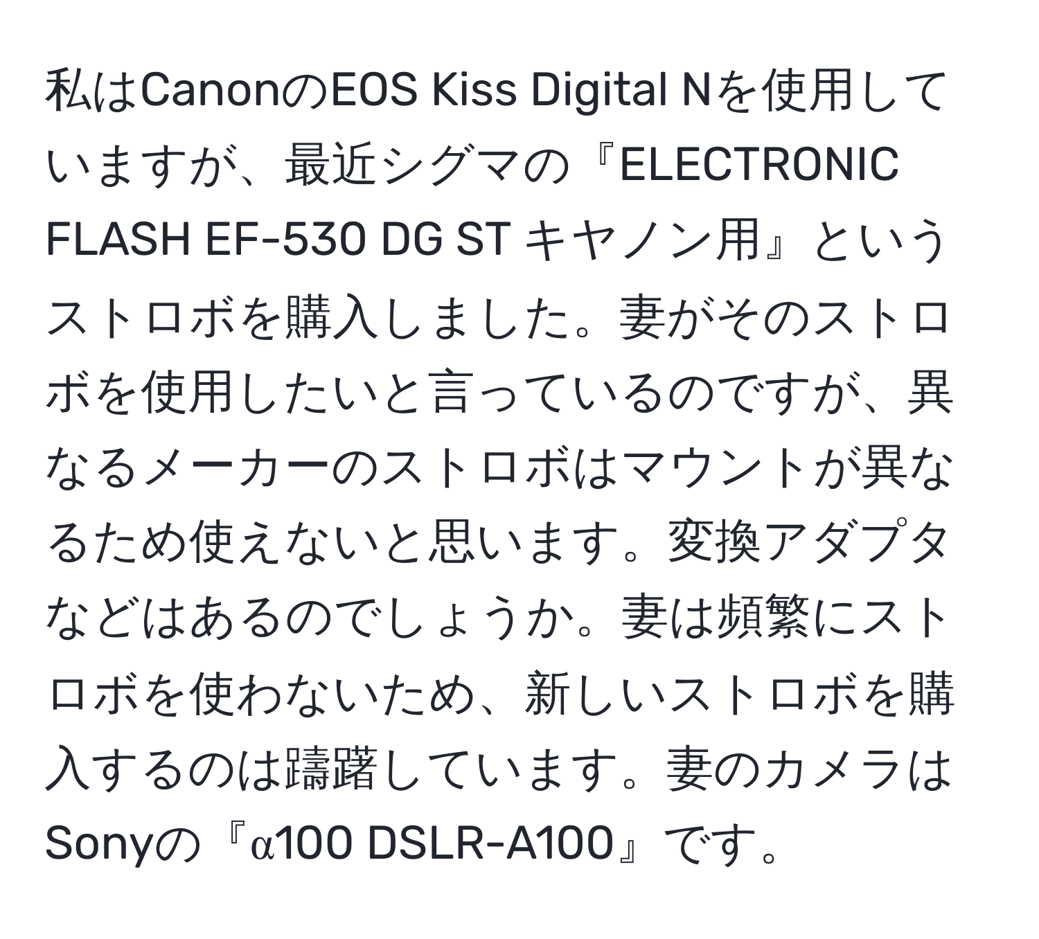 私はCanonのEOS Kiss Digital Nを使用していますが、最近シグマの『ELECTRONIC FLASH EF-530 DG ST キヤノン用』というストロボを購入しました。妻がそのストロボを使用したいと言っているのですが、異なるメーカーのストロボはマウントが異なるため使えないと思います。変換アダプタなどはあるのでしょうか。妻は頻繁にストロボを使わないため、新しいストロボを購入するのは躊躇しています。妻のカメラはSonyの『α100 DSLR-A100』です。