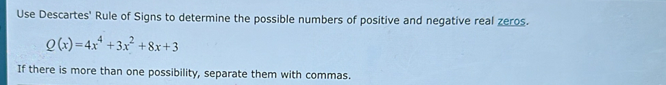 Use Descartes' Rule of Signs to determine the possible numbers of positive and negative real zeros.
Q(x)=4x^4+3x^2+8x+3
If there is more than one possibility, separate them with commas.