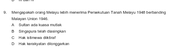 Mengapakah orang Melayu lebih menerima Persekutuan Tanah Melayu 1948 berbanding
Malayan Union 1946.
A Sultan ada kuasa mutlak
B Singapura telah diasingkan
C Hak is time wa diik tiraf
D Hak kerakyatan dilonggarkan