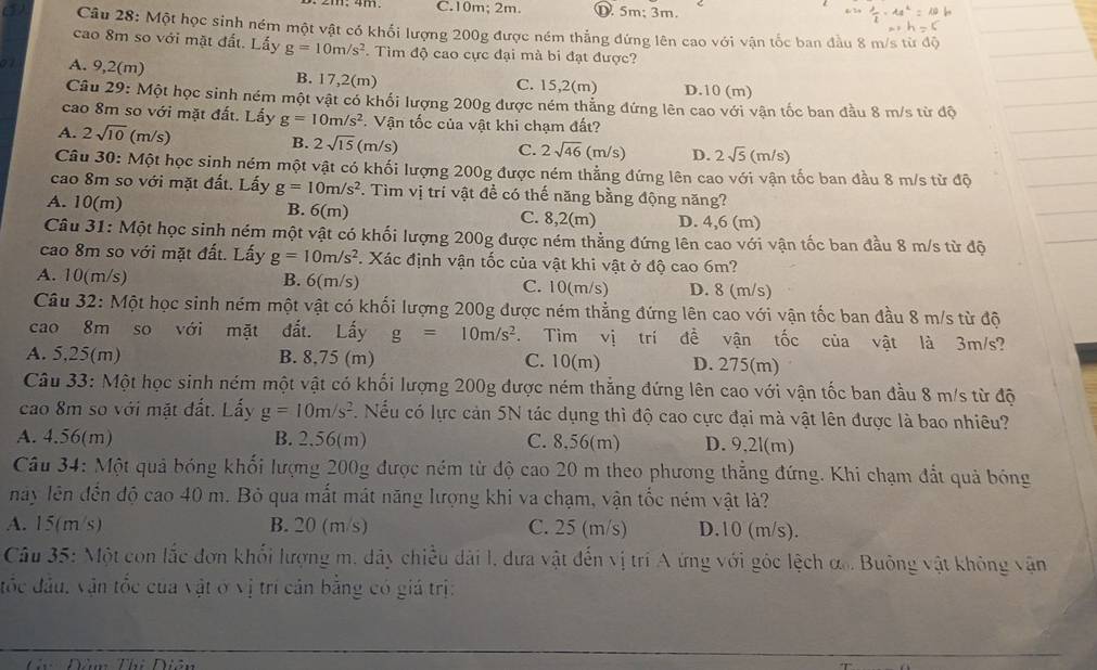 C.10m; 2m. D. 5m; 3m.
③ Câu 28: Một học sinh ném một vật có khối lượng 200g được ném thẳng đứng lên cao với vận tốc ban đầu 8 m/s từ độ
cao 8m so với mặt đất. Lấy g=10m/s^2 *. Tìm độ cao cực đại mà bi đạt được?
A. 9,2(m) B. 17,2(m) C. 15,2(m) D.10 (m)
Câu 29: Một học sinh ném một vật có khối lượng 200g được ném thắng đứng lên cao với vận tốc ban đầu 8 m/s từ độ
cao 8m so với mặt đất. Lấy g=10m/s^2 *. Vận tốc của vật khi chạm đất?
A. 2sqrt(10) (m/s) B. 2sqrt(15) (m/s)
C. 2sqrt(46)(m/s) D. 2sqrt(5) C m/s)
Câu 30: Một học sinh ném một vật có khối lượng 200g được ném thẳng đứng lên cao với vận tốc ban đầu 8 m/s từ độ
cao 8m so với mặt đất. Lấy g=10m/s^2 *. Tìm vị trí vật để có thế năng bằng động năng?
A. 10(m) B. 6(m) C. 8,2(m) D. 4,6 (m)
Câu 31: Một học sinh ném một vật có khối lượng 200g được ném thẳng đứng lên cao với vận tốc ban đầu 8 m/s từ độ
cao 8m so với mặt đất. Lấy g=10m/s^2 * Xác định vận tốc của vật khi vật ở độ cao 6m?
A. 10(m/s) B. 6(m/s C. 10(m/s) D. 8 (m/s)
Câu 32: Một học sinh ném một vật có khối lượng 200g được ném thẳng đứng lên cao với vận tốc ban đầu 8 m/s từ độ
cao 8m so với mặt đất. Lấy g=10m/s^2. Tìm vị trí đề vận tốc của vật là 3m/s?
A. 5,25(m) B. 8,75 (m) C. 10(m) D. 275(m)
Câu 33: Một học sinh ném một vật có khối lượng 200g được ném thắng đứng lên cao với vận tốc ban đầu 8 m/s từ độ
cao 8m so với mặt đất. Lấy g=10m/s^2. Nếu có lực cản 5N tác dụng thì độ cao cực đại mà vật lên được là bao nhiêu?
A. 4.56(m) B. 2.56(m) C. 8,56(m) D. 9,2l(m)
Câu 34: Một quả bóng khối lượng 200g được ném từ độ cao 20 m theo phương thẳng đứng. Khi chạm đất quả bóng
này lên đến độ cao 40 m. Bỏ qua mất mát năng lượng khi va chạm, vận tốc ném vật là?
A. 15(m/s) B. 20 (m/s) C. 25 (m/s) D.10 (m/s).
Câu 35: Một con lắc đơn khổi lượng m. dảy chiều dài l, dưa vật đến vị trí A ứng với góc lệch ơ. Buông vật không vận
đốc đầu, vận tốc của vật ở vị trí cản bằng có giá trị:
Đàn Thi Diân