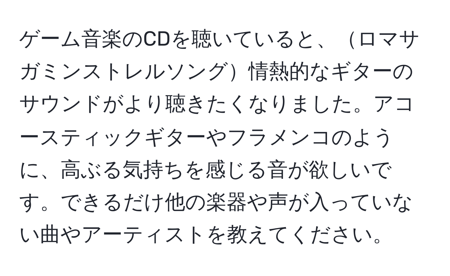 ゲーム音楽のCDを聴いていると、ロマサガミンストレルソング情熱的なギターのサウンドがより聴きたくなりました。アコースティックギターやフラメンコのように、高ぶる気持ちを感じる音が欲しいです。できるだけ他の楽器や声が入っていない曲やアーティストを教えてください。