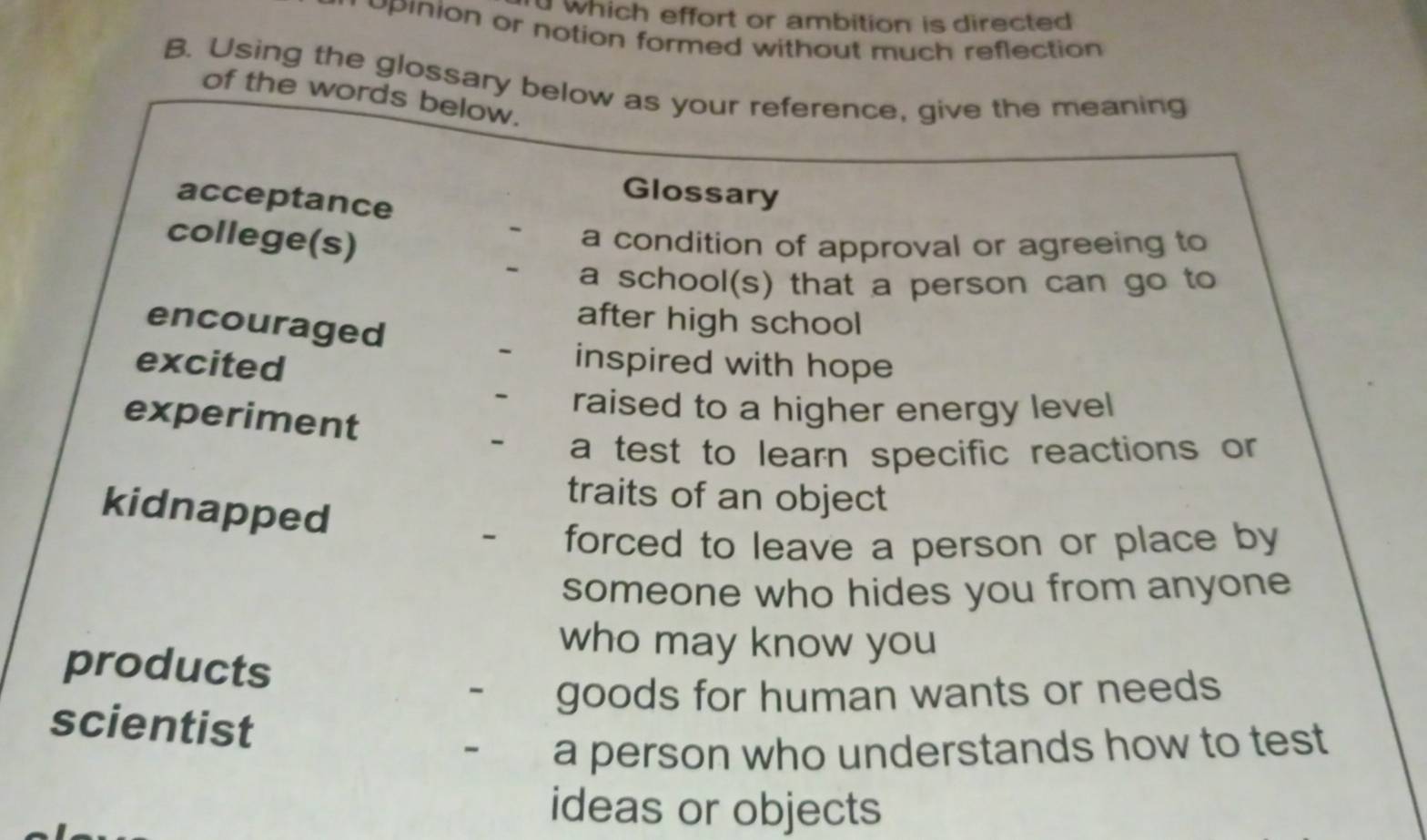 which effort or ambition is directed 
upinion or notion formed without much reflection 
B. Using the glossary below as your reference, give the meaning 
of the words below. 
acceptance 
Glossary 
college(s) 
- a condition of approval or agreeing to 
- a school(s) that a person can go to 
encouraged 
after high school 
excited 
- inspired with hope 
- raised to a higher energy level 
experiment - a test to learn specific reactions or 
traits of an object 
kidnapped - forced to leave a person or place by 
someone who hides you from anyone 
who may know you 
products 
- goods for human wants or needs 
scientist 
- a person who understands how to test 
ideas or objects