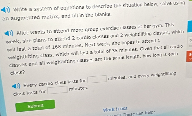 Write a system of equations to describe the situation below, solve using 
an augmented matrix, and fill in the blanks. 
Alice wants to attend more group exercise classes at her gym. This 
week, she plans to attend 2 cardio classes and 2 weightlifting classes, which 
will last a total of 168 minutes. Next week, she hopes to attend 1
0
weightlifting class, which will last a total of 35 minutes. Given that all cardio 
classes and all weightlifting classes are the same length, how long is each s 
class? 
Every cardio class lasts for □ minutes, and every weightlifting 
class lasts for □ minutes. 
Submit 
Work it out 
h ese can help: