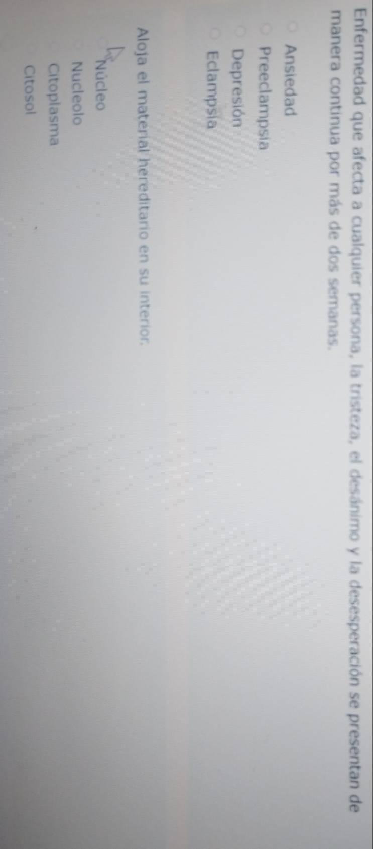 Enfermedad que afecta a cualquier persona, la tristeza, el desánimo y la desesperación se presentan de
manera continua por más de dos semanas.
Ansiedad
Preeclampsia
Depresión
Eclampsia
Aloja el material hereditario en su interior.
Núcleo
Nucleolo
Citoplasma
Citosol