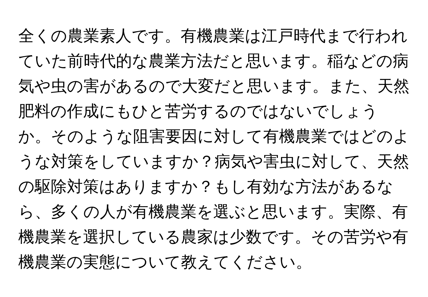 全くの農業素人です。有機農業は江戸時代まで行われていた前時代的な農業方法だと思います。稲などの病気や虫の害があるので大変だと思います。また、天然肥料の作成にもひと苦労するのではないでしょうか。そのような阻害要因に対して有機農業ではどのような対策をしていますか？病気や害虫に対して、天然の駆除対策はありますか？もし有効な方法があるなら、多くの人が有機農業を選ぶと思います。実際、有機農業を選択している農家は少数です。その苦労や有機農業の実態について教えてください。