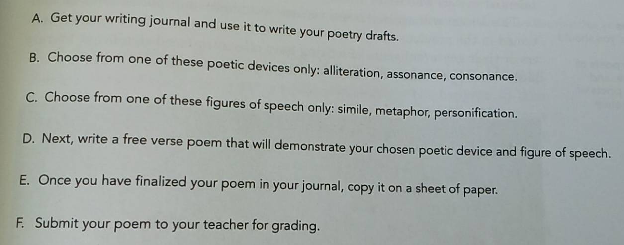 A. Get your writing journal and use it to write your poetry drafts.
B. Choose from one of these poetic devices only: alliteration, assonance, consonance.
C. Choose from one of these figures of speech only: simile, metaphor, personification.
D. Next, write a free verse poem that will demonstrate your chosen poetic device and figure of speech.
E. Once you have finalized your poem in your journal, copy it on a sheet of paper.
F. Submit your poem to your teacher for grading.