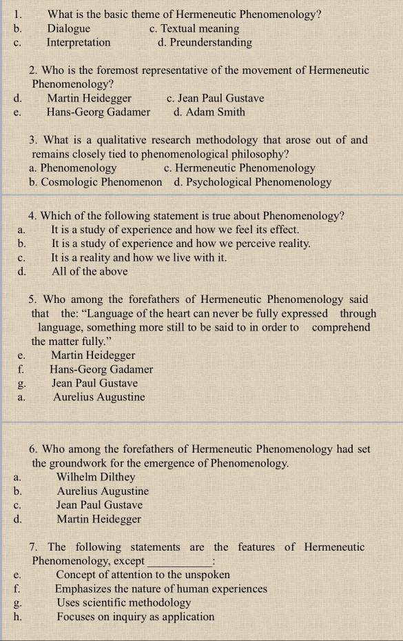 What is the basic theme of Hermeneutic Phenomenology?
b. Dialogue c. Textual meaning
c. Interpretation d. Preunderstanding
2. Who is the foremost representative of the movement of Hermeneutic
Phenomenology?
d. Martin Heidegger c. Jean Paul Gustave
e. Hans-Georg Gadamer d. Adam Smith
3. What is a qualitative research methodology that arose out of and
remains closely tied to phenomenological philosophy?
a. Phenomenology c. Hermeneutic Phenomenology
b. Cosmologic Phenomenon d. Psychological Phenomenology
4. Which of the following statement is true about Phenomenology?
a. It is a study of experience and how we feel its effect.
b. It is a study of experience and how we perceive reality.
c. It is a reality and how we live with it.
d. All of the above
5. Who among the forefathers of Hermeneutic Phenomenology said
that the: “Language of the heart can never be fully expressed through
language, something more still to be said to in order to comprehend
the matter fully.”
e. Martin Heidegger
f. Hans-Georg Gadamer
g. Jean Paul Gustave
a. Aurelius Augustine
6. Who among the forefathers of Hermeneutic Phenomenology had set
the groundwork for the emergence of Phenomenology.
a. Wilhelm Dilthey
b. Aurelius Augustine
c. Jean Paul Gustave
d. Martin Heidegger
7. The following statements are the features of Hermeneutic
Phenomenology, except_
e. Concept of attention to the unspoken
f. Emphasizes the nature of human experiences
g. Uses scientific methodology
h. Focuses on inquiry as application