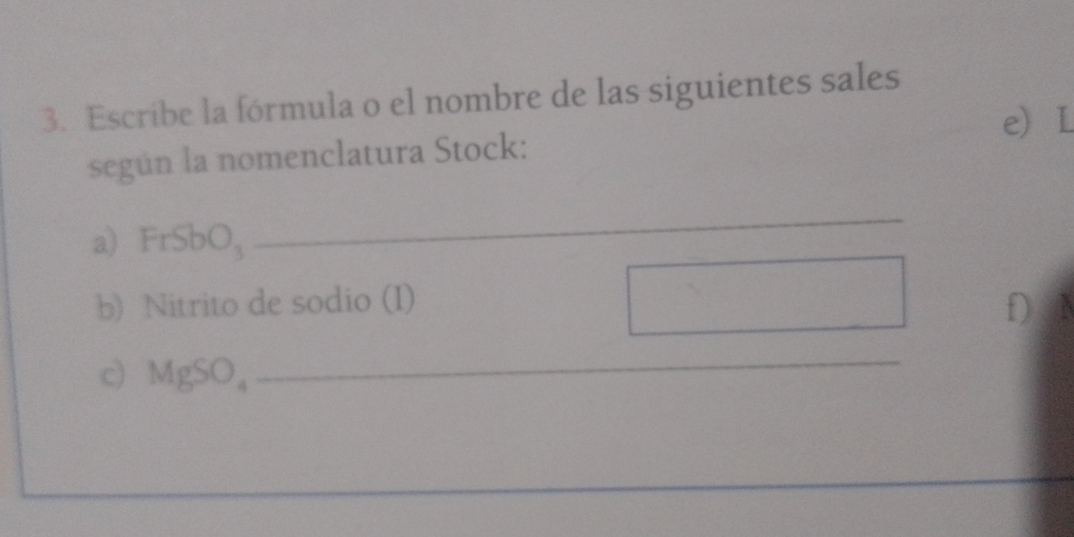 Escribe la fórmula o el nombre de las siguientes sales 
e L 
según la nomenclatura Stock: 
a) FrSbO, 
_ 
b) Nitrito de sodio (I) f) 
c) MgSO。 
_ 
_ 
_