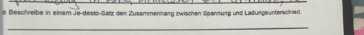 Beschreibe in einem Je-desto-Satz den Zusammenhang zwischen Spannung und Ladungsunterschied. 
_