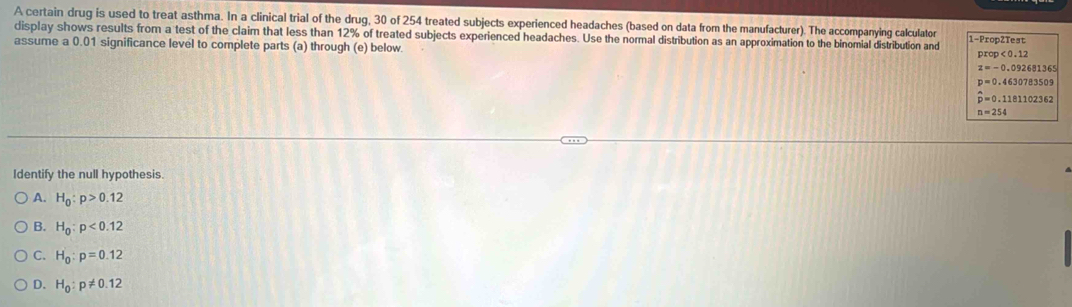 A certain drug is used to treat asthma. In a clinical trial of the drug, 30 of 254 treated subjects experienced headaches (based on data from the manufacturer). The accompanying calculator 1-Prop2Test
display shows results from a test of the claim that less than 12% of treated subjects experienced headaches. Use the normal distribution as an approximation to the binomial distribution and
assume a 0.01 significance level to complete parts (a) through (e) below.
prop<0.12
z=-0.092681365
p=0.4630783509
hat p=0.1181102362
n=254
Identify the null hypothesis.
A. H_0:p>0.12
B. H_0:p<0.12
C. H_0:p=0.12
D. H_0:p!= 0.12