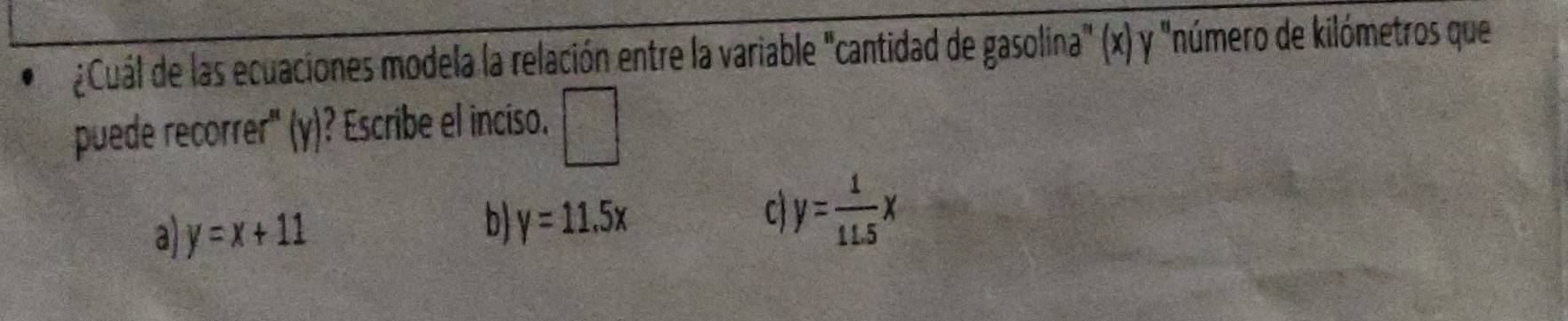 ¿Cuál de las ecuaciones modela la relación entre la variable "cantidad de gasolina" (x) y "número de kilómetros que
puede recorrer" (y)? Escribe el inciso. □
a y=x+11
b y=11.5x
C y= 1/11.5 x