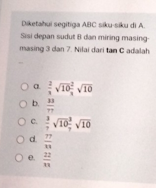 Diketahui segitiga ABC siku-siku di A.
Sisi depan sudut B dan miring masing-
masing 3 dan 7. Nilai dari tan C adalah
a.  2/3 sqrt(10) 2/3 sqrt(10)
b.  33/77 
C.  3/7 sqrt(10) 3/7 sqrt(10)
d.  77/33 
e.  22/33 