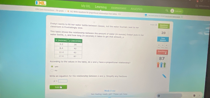 A fasin
My IXL Learning Assessment Analytics
CPM Core Connections - 7th gradle > N.2 Write equations for proportional relatianships from tables. ( vos have prioe to reoeal ts tr atur aee bons. "
Video ② Queal 
Evelyn wants to fill her water bottle between classes, but the water fountain next to her
classroom is frustratingly slow. 20
This table shows the relationship between the amount of water (in ounces) Evelyn puts in her
water bottle, x, and how long (in seconds) it takes to get that amount, y
87
According to the vallues in the table, do x and y have a proportional relationship?
yes
no
Write an equation for the relationship between x and y. Simplify any fractions.
y=□
Subr
Work it ou!
Not feeling ready yet? These can help: